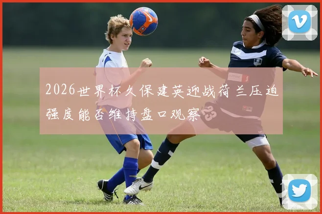 2026世界杯久保建英迎战荷兰压迫强度能否维持盘口观察