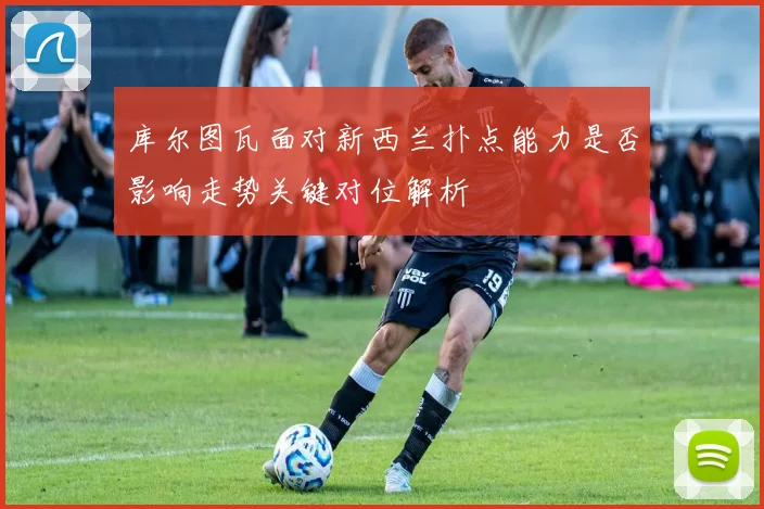 库尔图瓦面对新西兰扑点能力是否影响走势关键对位解析