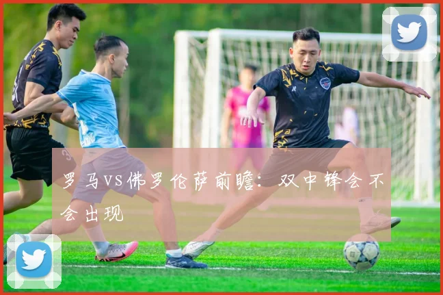 罗马vs佛罗伦萨前瞻:双中锋会不会出现