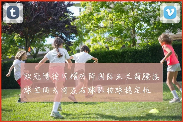 欧冠博德闪耀对阵国际米兰前腰接球空间或将左右球队控球稳定性