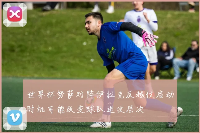 世界杯努萨对阵伊拉克反越位启动时机可能改变球队进攻层次