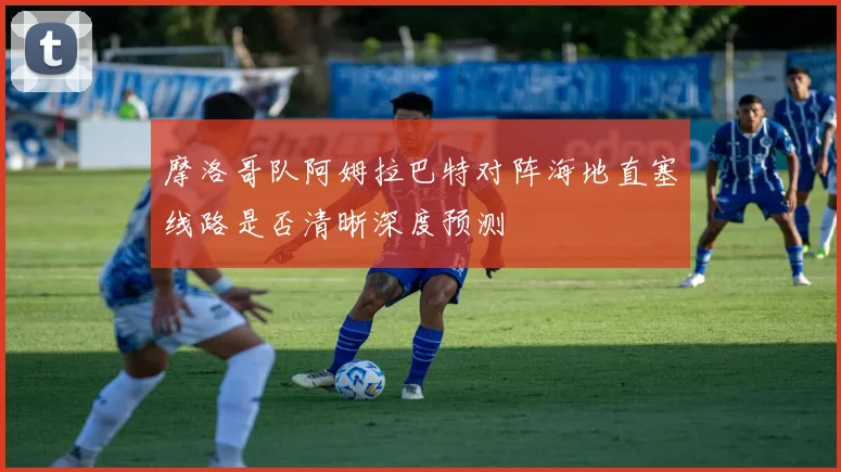 摩洛哥队阿姆拉巴特对阵海地直塞线路是否清晰深度预测
