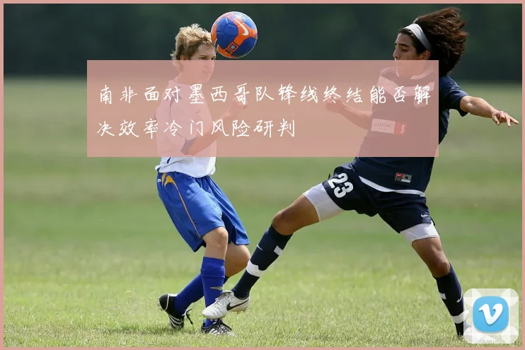 南非面对墨西哥队锋线终结能否解决效率冷门风险研判