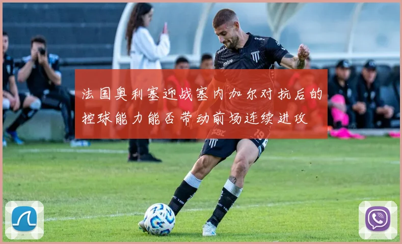 法国奥利塞迎战塞内加尔对抗后的控球能力能否带动前场连续进攻
