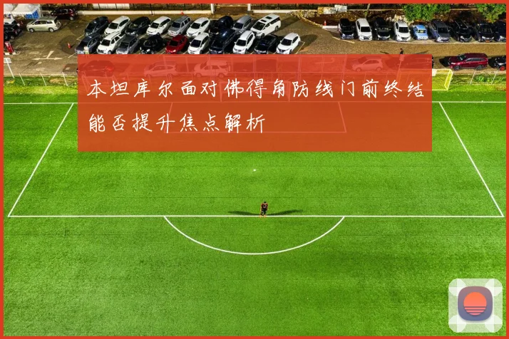 本坦库尔面对佛得角防线门前终结能否提升焦点解析