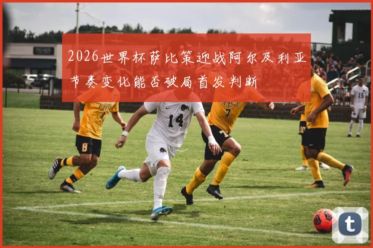2026世界杯萨比策迎战阿尔及利亚节奏变化能否破局首发判断