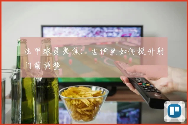 法甲球员聚焦：古伊里如何提升射门前调整