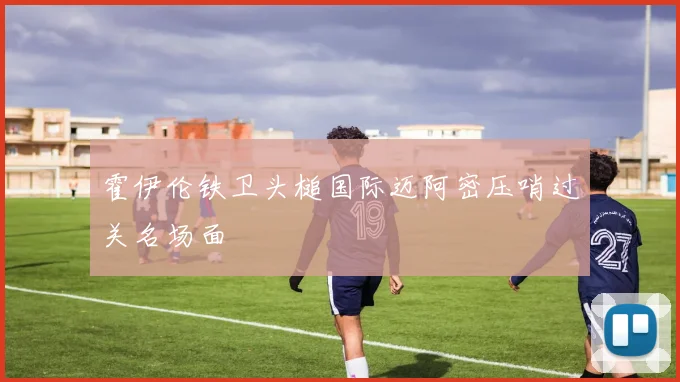 霍伊伦铁卫头槌国际迈阿密压哨过关名场面