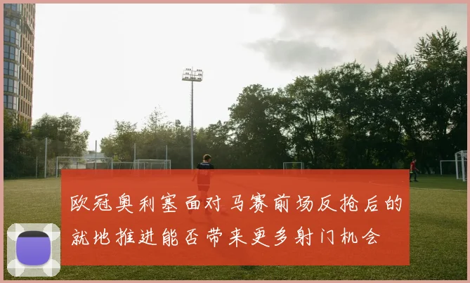 欧冠奥利塞面对马赛前场反抢后的就地推进能否带来更多射门机会