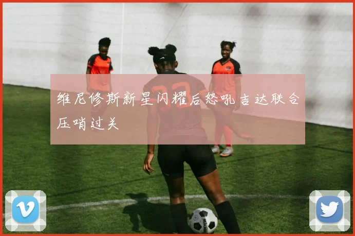 维尼修斯新星闪耀后怒吼吉达联合压哨过关
