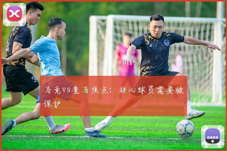 马竞vs皇马焦点:核心球员需要被保护