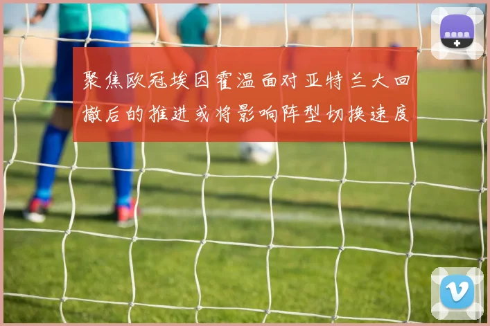 聚焦欧冠埃因霍温面对亚特兰大回撤后的推进或将影响阵型切换速度