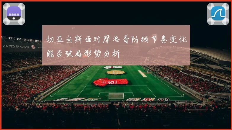 切亚当斯面对摩洛哥防线节奏变化能否破局形势分析