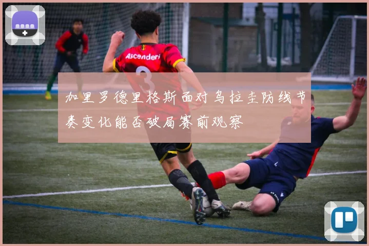 加里罗德里格斯面对乌拉圭防线节奏变化能否破局赛前观察