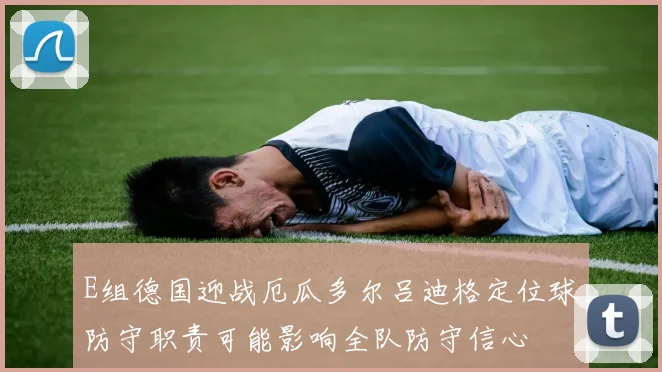 E组德国迎战厄瓜多尔吕迪格定位球防守职责可能影响全队防守信心