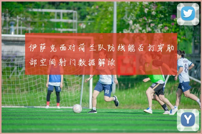 伊萨克面对荷兰队防线能否打穿肋部空间射门数据解读