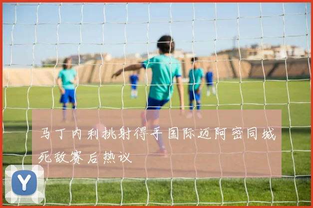 马丁内利挑射得手国际迈阿密同城死敌赛后热议