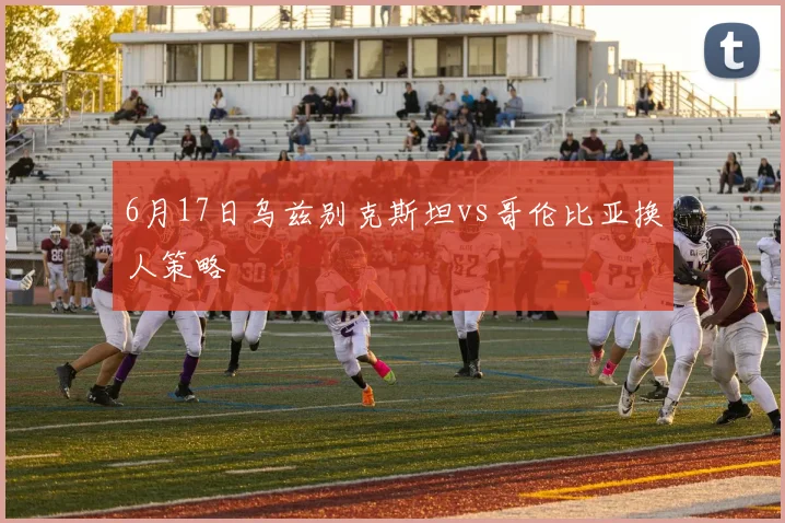 6月17日乌兹别克斯坦vs哥伦比亚换人策略