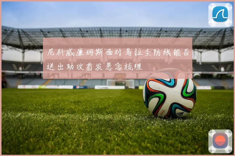 尼科威廉姆斯面对乌拉圭防线能否送出助攻首发悬念梳理