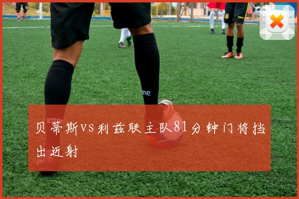 贝蒂斯vs利兹联主队81分钟门将挡出近射