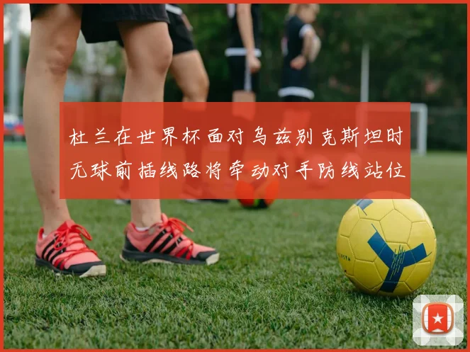 杜兰在世界杯面对乌兹别克斯坦时无球前插线路将牵动对手防线站位