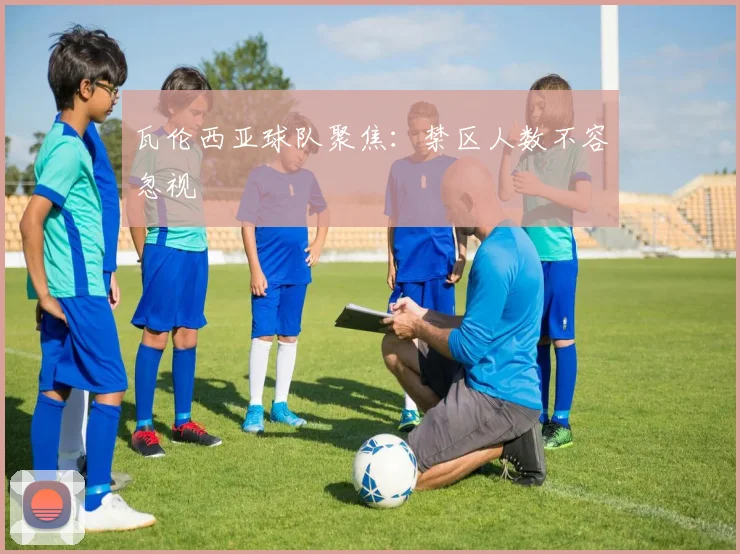 瓦伦西亚球队聚焦：禁区人数不容忽视