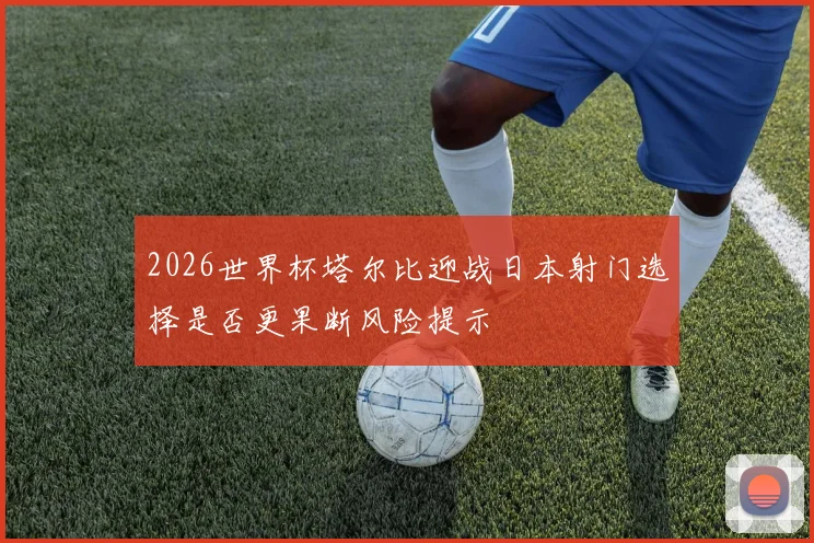2026世界杯塔尔比迎战日本射门选择是否更果断风险提示
