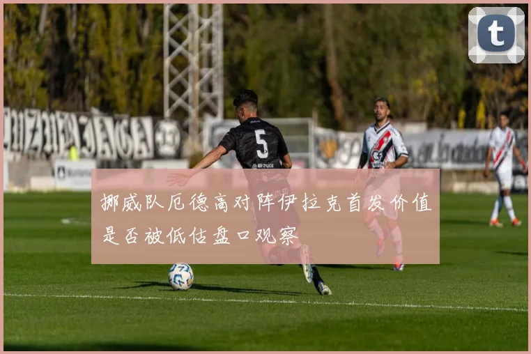 挪威队厄德高对阵伊拉克首发价值是否被低估盘口观察
