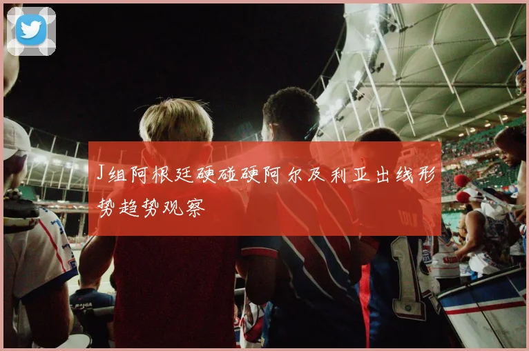 J组阿根廷硬碰硬阿尔及利亚出线形势趋势观察