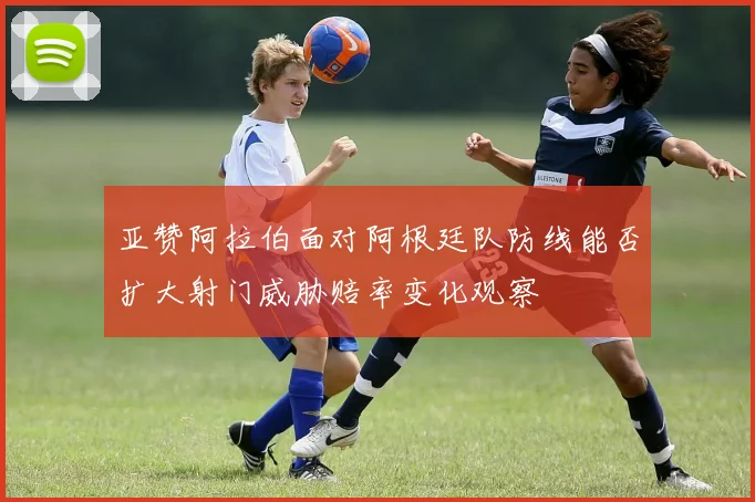 亚赞阿拉伯面对阿根廷队防线能否扩大射门威胁赔率变化观察