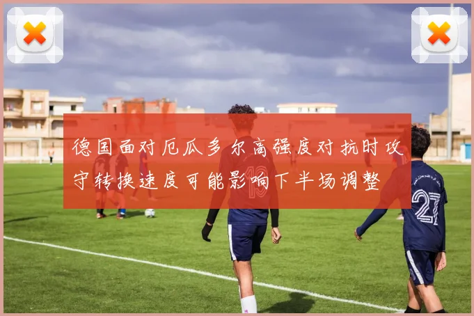 德国面对厄瓜多尔高强度对抗时攻守转换速度可能影响下半场调整