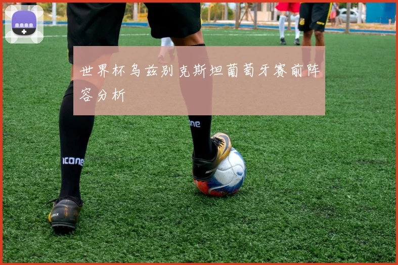 世界杯乌兹别克斯坦葡萄牙赛前阵容分析