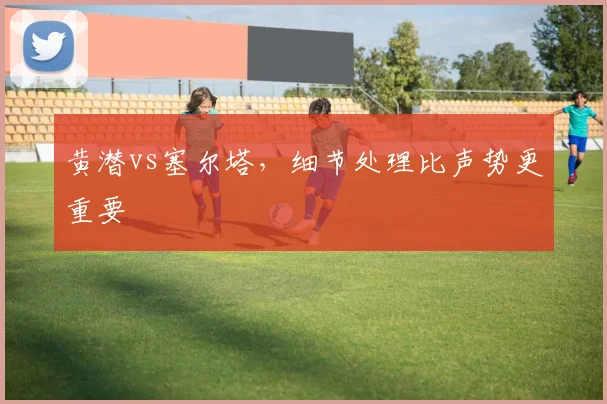 黄潜vs塞尔塔，细节处理比声势更重要
